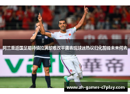 阿兰重返国足期待值拉满却难改平庸表现球迷热议归化前锋未来何去