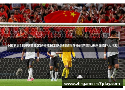 中国男足18强赛首战客场惨败日本队失利暴露多重问题球队未来面临巨大挑战