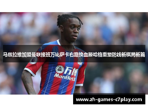 马兹拉维加盟曼联接班万比萨卡右路换血滕哈格重塑防线新棋局新篇